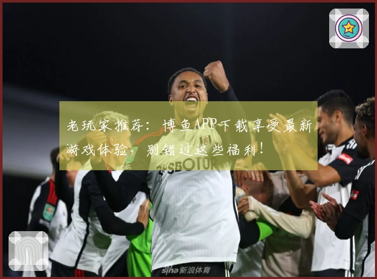 老玩家推荐：博鱼APP下载享受最新游戏体验，别错过这些福利！
