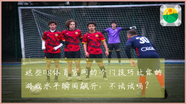 这些ng体育官网的冷门技巧让你的游戏水平瞬间飙升，不试试吗？