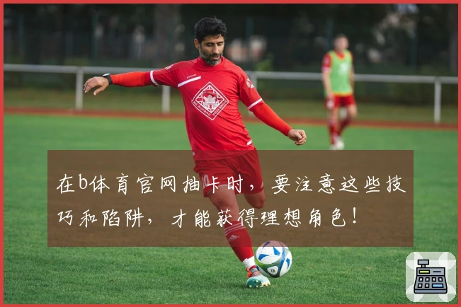 在b体育官网抽卡时，要注意这些技巧和陷阱，才能获得理想角色！